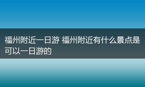 福州附近一日游 福州附近有什么景点是可以一日游的