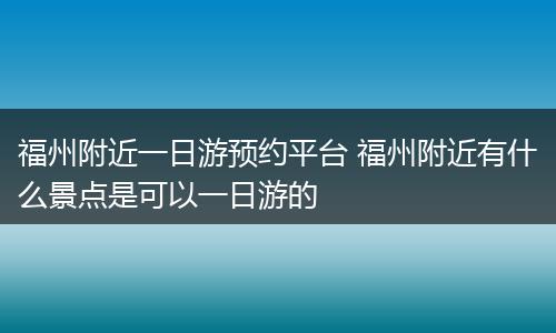 福州附近一日游预约平台 福州附近有什么景点是可以一日游的