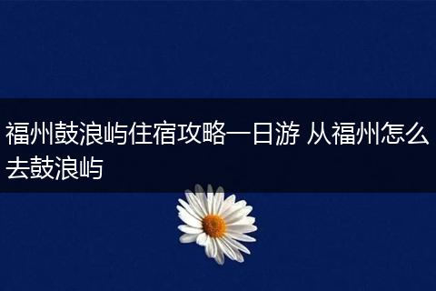 福州鼓浪屿住宿攻略一日游 从福州怎么去鼓浪屿