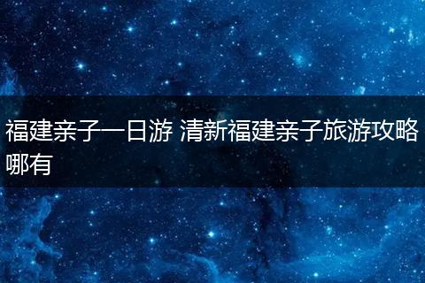 福建亲子一日游 清新福建亲子旅游攻略哪有