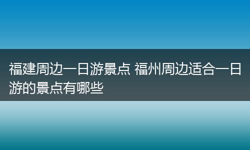 福建周边一日游景点 福州周边适合一日游的景点有哪些