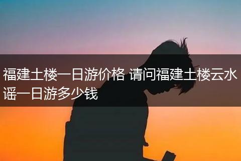 福建土楼一日游价格 请问福建土楼云水谣一日游多少钱
