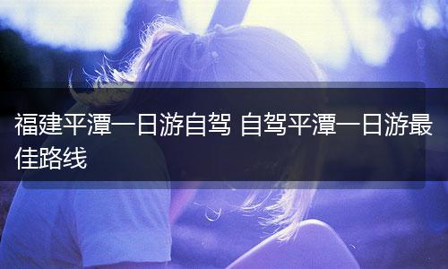福建平潭一日游自驾 自驾平潭一日游最佳路线