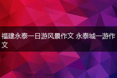 福建永泰一日游风景作文 永泰城一游作文