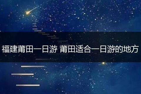 福建莆田一日游 莆田适合一日游的地方