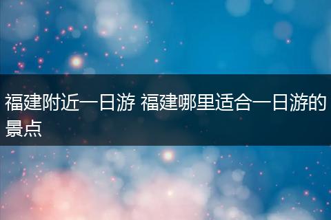 福建附近一日游 福建哪里适合一日游的景点