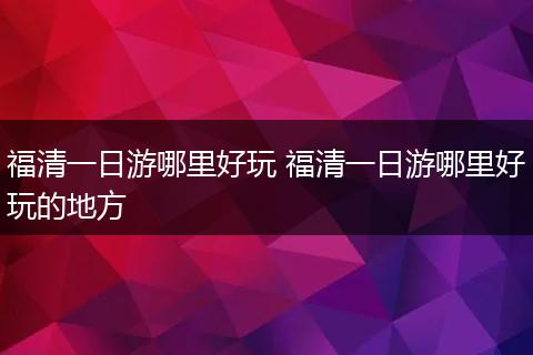 福清一日游哪里好玩 福清一日游哪里好玩的地方