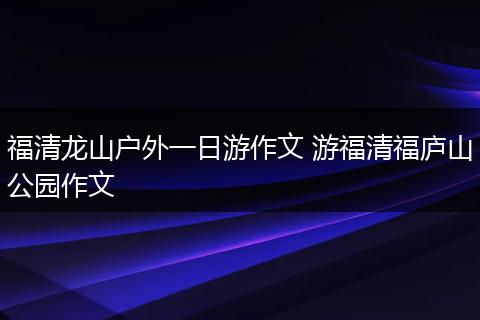 福清龙山户外一日游作文 游福清福庐山公园作文
