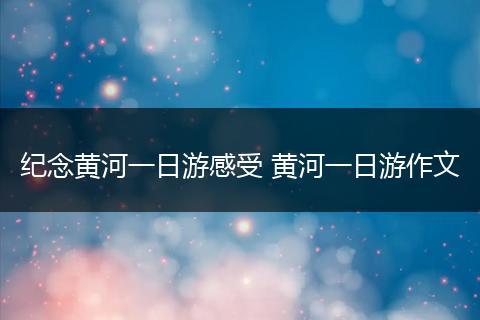纪念黄河一日游感受 黄河一日游作文