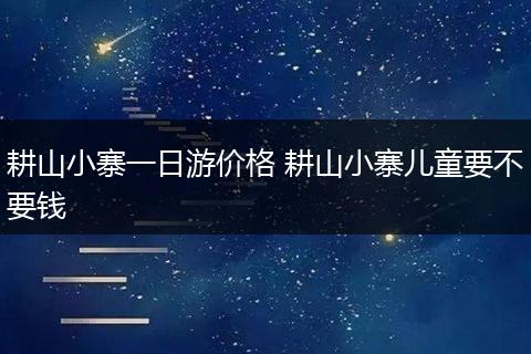 耕山小寨一日游价格 耕山小寨儿童要不要钱