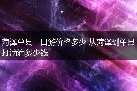 菏泽单县一日游价格多少 从菏泽到单县打滴滴多少钱