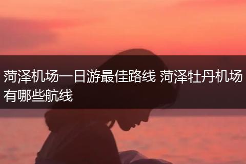 菏泽机场一日游最佳路线 菏泽牡丹机场有哪些航线