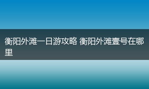 衡阳外滩一日游攻略 衡阳外滩壹号在哪里