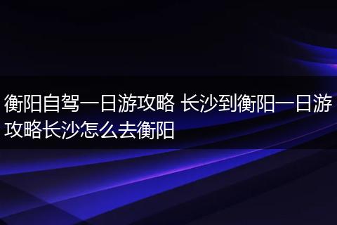衡阳自驾一日游攻略 长沙到衡阳一日游攻略长沙怎么去衡阳