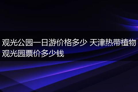 观光公园一日游价格多少 天津热带植物观光园票价多少钱