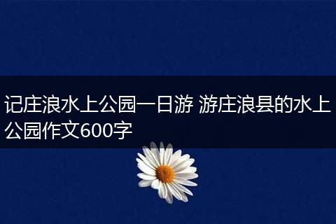 记庄浪水上公园一日游 游庄浪县的水上公园作文600字