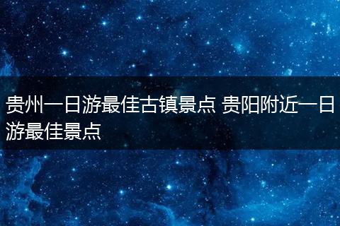 贵州一日游最佳古镇景点 贵阳附近一日游最佳景点