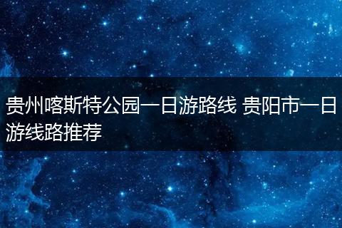 贵州喀斯特公园一日游路线 贵阳市一日游线路推荐