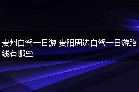 贵州自驾一日游 贵阳周边自驾一日游路线有哪些