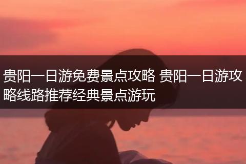贵阳一日游免费景点攻略 贵阳一日游攻略线路推荐经典景点游玩