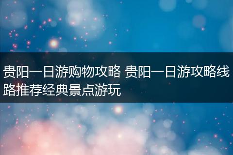 贵阳一日游购物攻略 贵阳一日游攻略线路推荐经典景点游玩