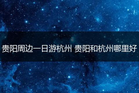 贵阳周边一日游杭州 贵阳和杭州哪里好