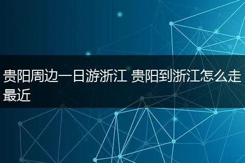 贵阳周边一日游浙江 贵阳到浙江怎么走最近