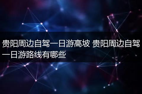 贵阳周边自驾一日游高坡 贵阳周边自驾一日游路线有哪些