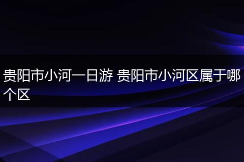 贵阳市小河一日游 贵阳市小河区属于哪个区