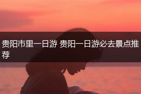贵阳市里一日游 贵阳一日游必去景点推荐