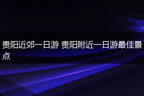 贵阳近郊一日游 贵阳附近一日游最佳景点
