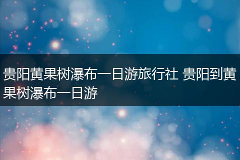 贵阳黄果树瀑布一日游旅行社 贵阳到黄果树瀑布一日游