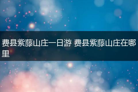 费县紫藤山庄一日游 费县紫藤山庄在哪里