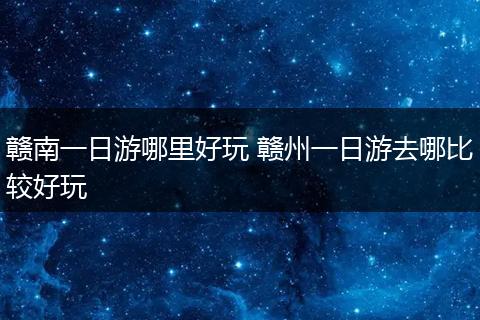 赣南一日游哪里好玩 赣州一日游去哪比较好玩