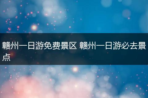 赣州一日游免费景区 赣州一日游必去景点