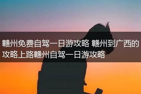 赣州免费自驾一日游攻略 赣州到广西的攻略上路赣州自驾一日游攻略