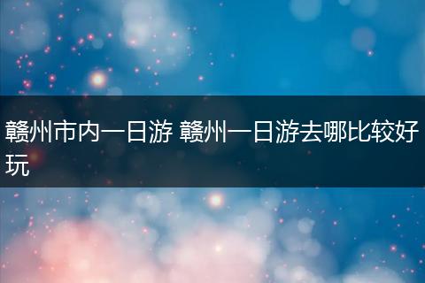 赣州市内一日游 赣州一日游去哪比较好玩