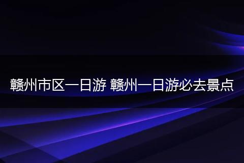 赣州市区一日游 赣州一日游必去景点