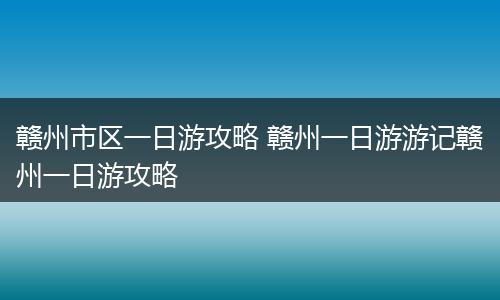 赣州市区一日游攻略 赣州一日游游记赣州一日游攻略