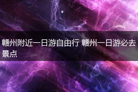 赣州附近一日游自由行 赣州一日游必去景点