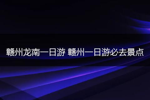 赣州龙南一日游 赣州一日游必去景点