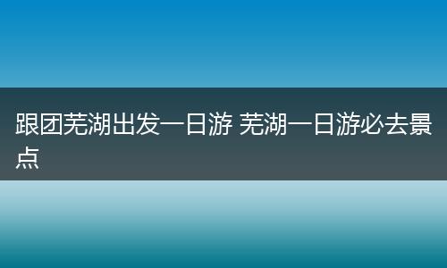 跟团芜湖出发一日游 芜湖一日游必去景点