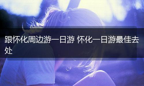 跟怀化周边游一日游 怀化一日游最佳去处