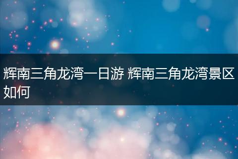辉南三角龙湾一日游 辉南三角龙湾景区如何