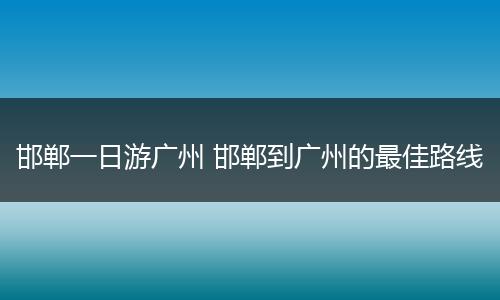 邯郸一日游广州 邯郸到广州的最佳路线