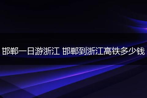 邯郸一日游浙江 邯郸到浙江高铁多少钱
