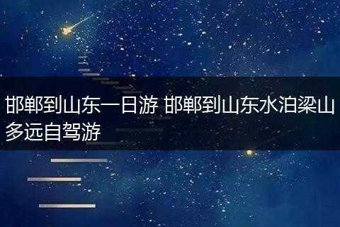 邯郸到山东一日游 邯郸到山东水泊梁山多远自驾游