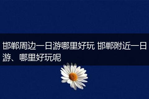 邯郸周边一日游哪里好玩 邯郸附近一日游、哪里好玩呢