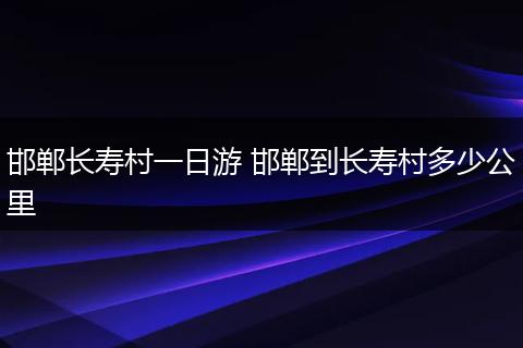 邯郸长寿村一日游 邯郸到长寿村多少公里