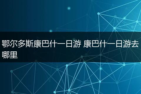 鄂尔多斯康巴什一日游 康巴什一日游去哪里